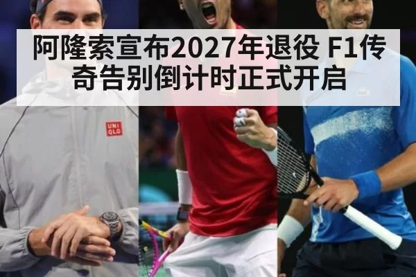 阿隆索宣布2027年退役 F1传奇告别倒计时正式开启