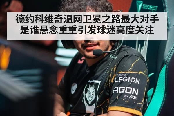 德约科维奇温网卫冕之路最大对手是谁悬念重重引发球迷高度关注