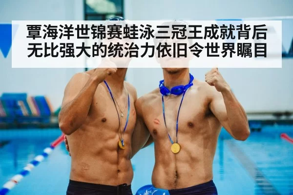 覃海洋世锦赛蛙泳三冠王成就背后无比强大的统治力依旧令世界瞩目