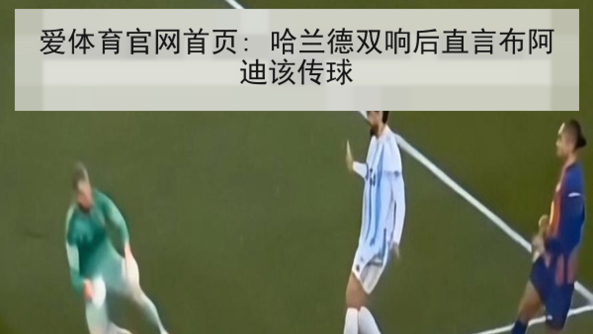 爱体育官网首页: 哈兰德双响后直言布阿迪该传球 爱体育官网首页: 哈兰德双响后直言布阿迪该传球