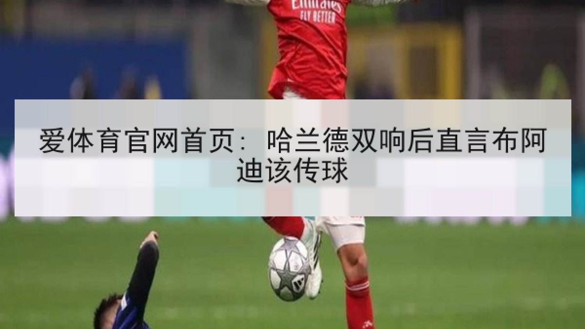 爱体育官网首页: 哈兰德双响后直言布阿迪该传球